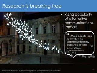 4
Image credit: Bourrasque, by Paul Cocksedge Studio, photographed by Mark Cocksedge
Research is breaking free
• Rising popularity
of alternative
communications
formats
More people look
at my stuff on
Slideshare than my
published articles
Antony Williams,
Chemistry Professor
“ “
 