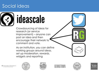 8
Social ideas
Crowdsourcing of ideas for
research (or service
improvement) – anyone can
post an idea and then
encourage their network to
comment and vote.
As an institution, you can define
working groups around ideas,
set up moderation, rewards,
widgets and reporting
 