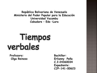 República Bolivariana de Venezuela
Ministerio del Poder Popular para la Educación
Universidad Yacambu
Cabudare – Edo –Lara
Tiempos
verbales
Profesora:
Olga Reinoso
Bachiller:
Erlianny Peña
C.I:24360034
Expediente:
CJP-141-00623
 