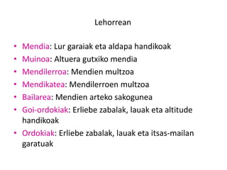 Lehorrean
• Mendia: Lur garaiak eta aldapa handikoak
• Muinoa: Altuera gutxiko mendia
• Mendilerroa: Mendien multzoa
• Mendikatea: Mendilerroen multzoa
• Bailarea: Mendien arteko sakogunea
• Goi-ordokiak: Erliebe zabalak, lauak eta altitude
handikoak
• Ordokiak: Erliebe zabalak, lauak eta itsas-mailan
garatuak
 