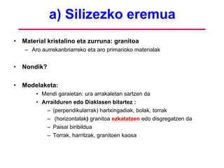 a) Silizezko eremua Material kristalino eta zurruna: granitoa Aro aurrekanbriarreko eta aro primarioko materialak Nondik?  Modelaketa: Mendi garaietan: ura arrakaletan sartzen da Arrailduren edo Diaklasen bitartez :  (perpendikularrak) hartxingadiak, bolak, torrak (horizontalak )  granitoa  ezkatatzen  edo disgregatzen da Paisai biribildua  Torrak, harritzak, granitoen kaosa 