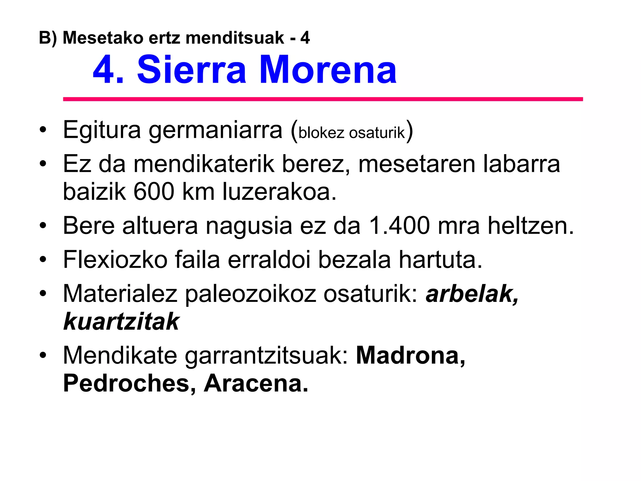 B) Mesetako ertz menditsuak - 4   4. Sierra Morena Egitura germaniarra ( blokez osaturik ) Ez da mendikaterik berez, mesetaren labarra baizik 600 km luzerakoa. Bere altuera nagusia ez da 1.400 mra heltzen. Flexiozko faila erraldoi bezala hartuta. Materialez paleozoikoz osaturik:  arbelak, kuartzitak Mendikate garrantzitsuak:  Madrona, Pedroches, Aracena. 