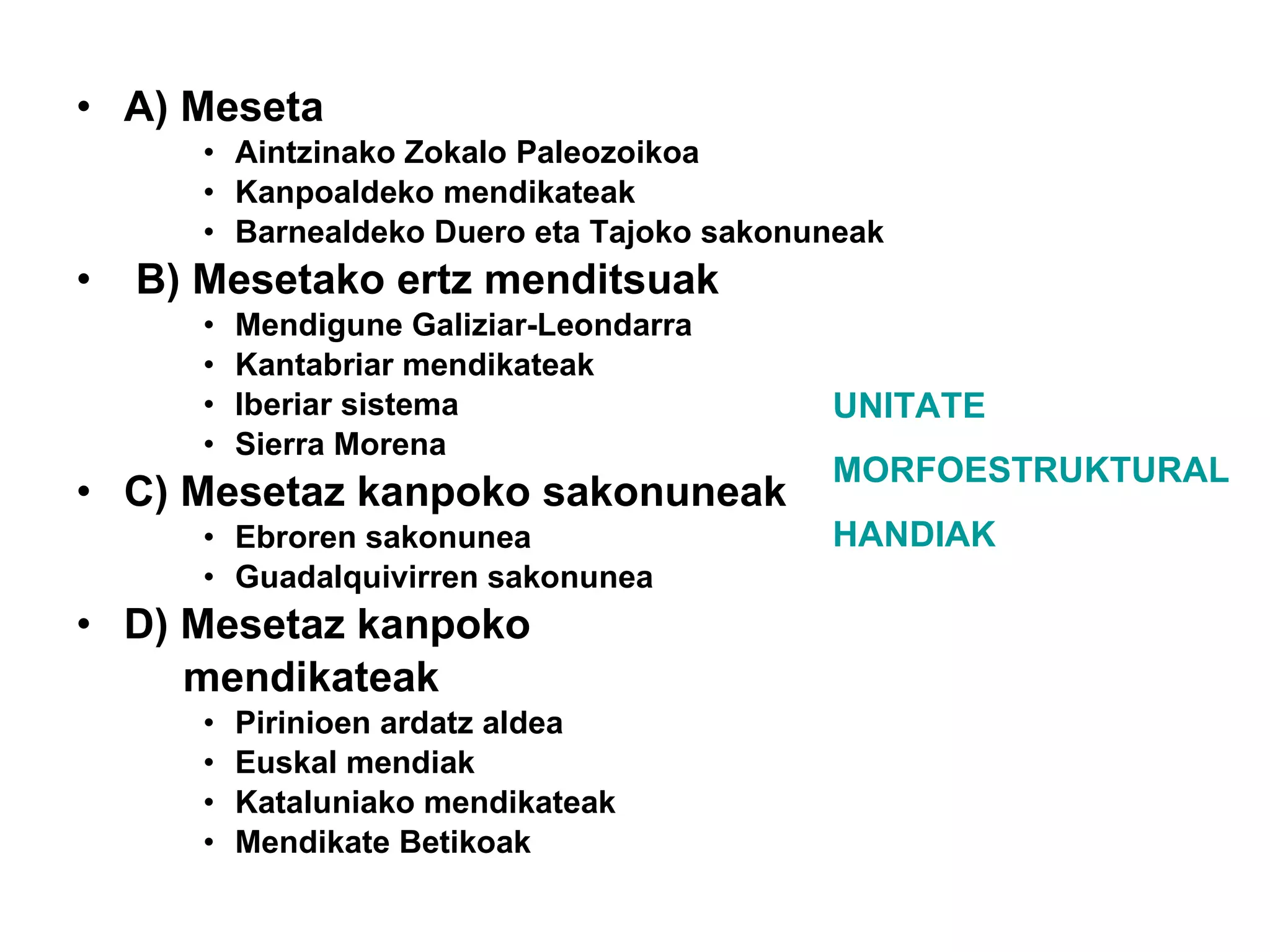 A) Meseta Aintzinako Zokalo Paleozoikoa Kanpoaldeko mendikateak Barnealdeko Duero eta Tajoko sakonuneak B) Mesetako ertz menditsuak Mendigune Galiziar-Leondarra Kantabriar mendikateak Iberiar sistema Sierra Morena C) Mesetaz kanpoko sakonuneak Ebroren sakonunea Guadalquivirren sakonunea D) Mesetaz kanpoko  mendikateak Pirinioen ardatz aldea Euskal mendiak Kataluniako mendikateak Mendikate Betikoak UNITATE  MORFOESTRUKTURAL HANDIAK 