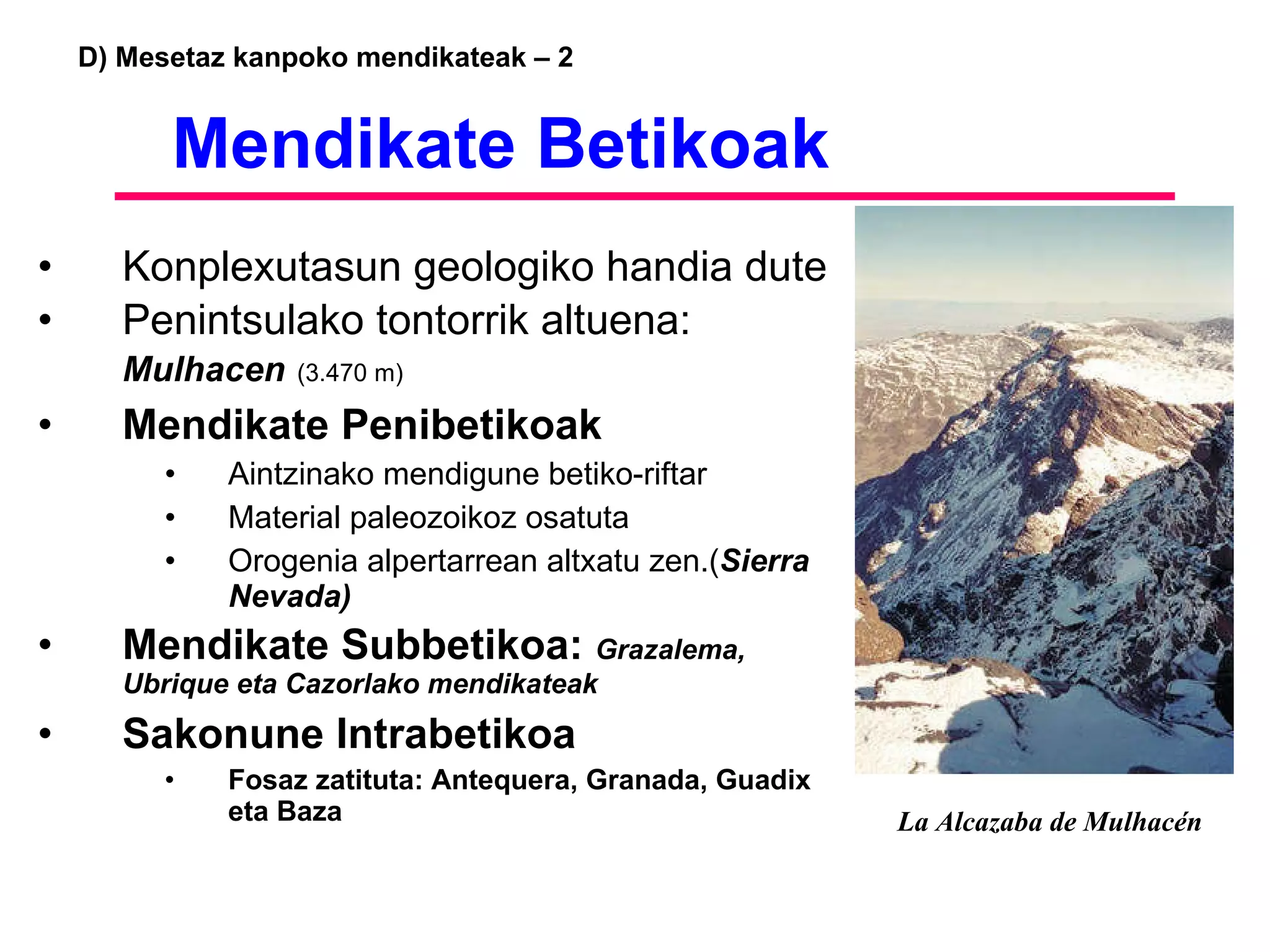 D) Mesetaz kanpoko mendikateak – 2   Mendikate Betikoak Konplexutasun geologiko handia dute Penintsulako tontorrik altuena:  Mulhacen   (3.470 m) Mendikate Penibetikoak Aintzinako mendigune betiko-riftar  Material paleozoikoz osatuta Orogenia alpertarrean altxatu zen.( Sierra Nevada) Mendikate Subbetikoa:  Grazalema, Ubrique eta Cazorlako mendikateak Sakonune Intrabetikoa Fosaz zatituta: Antequera, Granada, Guadix eta Baza La Alcazaba de Mulhacén 