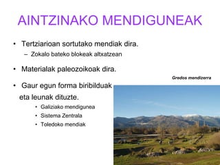 AINTZINAKO MENDIGUNEAK Tertziarioan sortutako mendiak dira. Zokalo bateko blokeak altxatzean Materialak paleozoikoak dira. Gaur egun forma biribilduak  eta leunak dituzte. Galiziako mendigunea Sistema Zentrala Toledoko mendiak Gredos mendizerra 