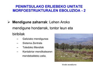 PENINTSULAKO ERLIEBEKO UNITATE MORFOESTRUKTURALEN EBOLUZIOA - 2 Mendigune zaharrak : Lehen Aroko  mendigune hondarrak, tontor leun eta  biribilak Galiziako mendigunea  Sistema Zentrala Toledoko Mendiak  Kantabriar mendikatearen mendebaldeko zatia. Gredos mendizerra 