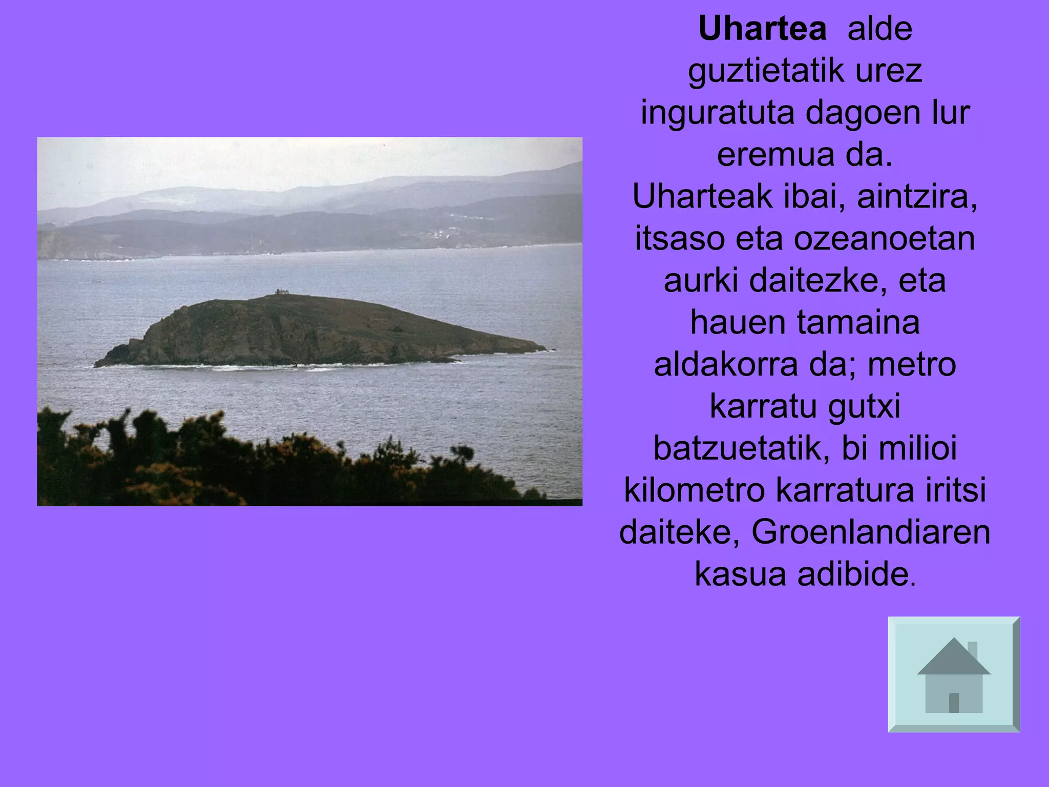 Uhartea alde
guztietatik urez
inguratuta dagoen lur
eremua da.
Uharteak ibai, aintzira,
itsaso eta ozeanoetan
aurki daitezke, eta
hauen tamaina
aldakorra da; metro
karratu gutxi
batzuetatik, bi milioi
kilometro karratura iritsi
daiteke, Groenlandiaren
kasua adibide.

 