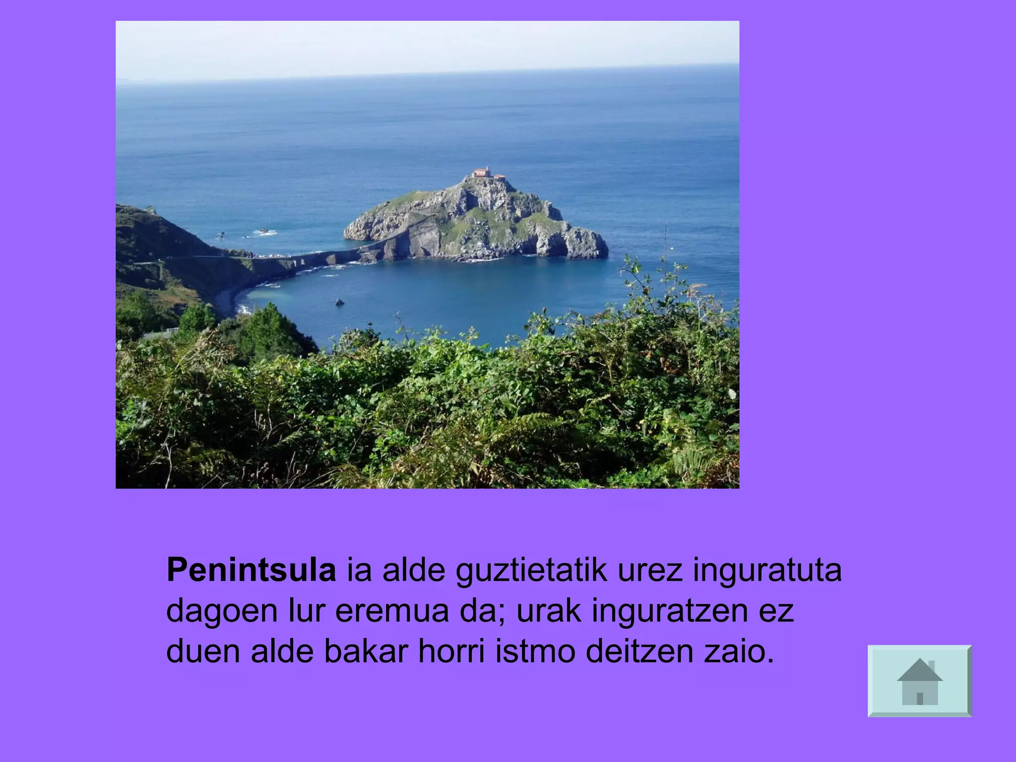 Penintsula ia alde guztietatik urez inguratuta
dagoen lur eremua da; urak inguratzen ez
duen alde bakar horri istmo deitzen zaio.

 