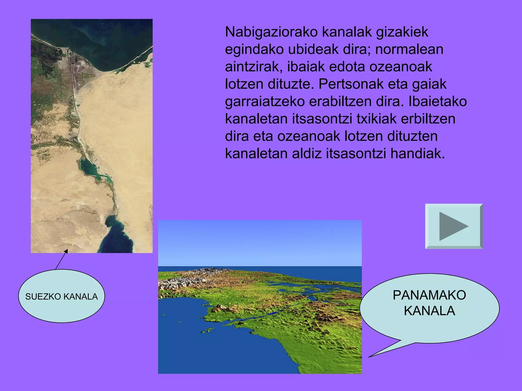 Nabigaziorako kanalak gizakiek
egindako ubideak dira; normalean
aintzirak, ibaiak edota ozeanoak
lotzen dituzte. Pertsonak eta gaiak
garraiatzeko erabiltzen dira. Ibaietako
kanaletan itsasontzi txikiak erbiltzen
dira eta ozeanoak lotzen dituzten
kanaletan aldiz itsasontzi handiak.

SUEZKO KANALA

PANAMAKO
KANALA

 