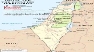 Kokapena
Judaismoa Israelen kokatzen da. Israel herrialde txikia da eta hor Jesus jaio zen.
 
