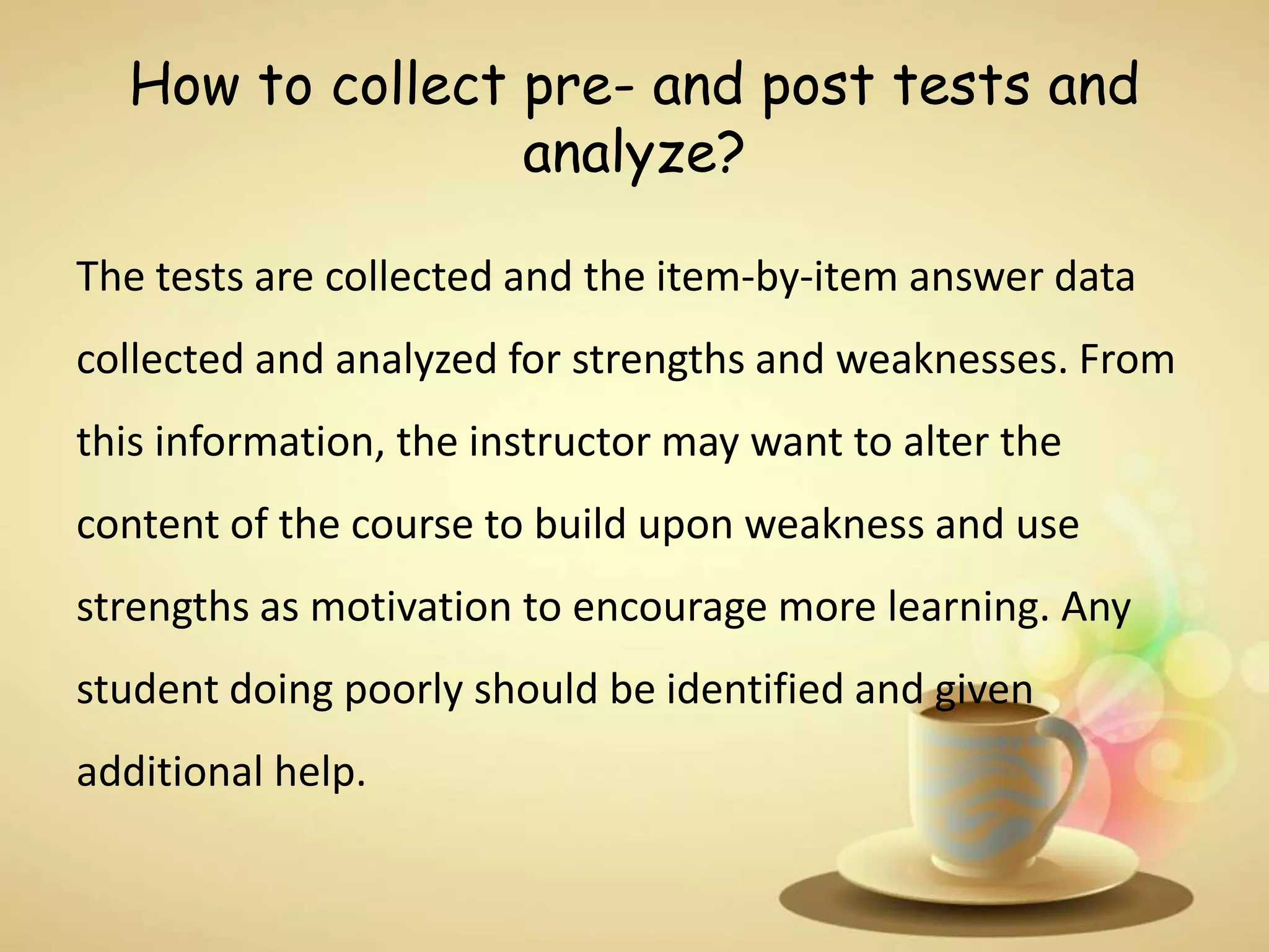 How to collect pre- and post tests and
analyze?
The tests are collected and the item-by-item answer data
collected and analyzed for strengths and weaknesses. From
this information, the instructor may want to alter the
content of the course to build upon weakness and use
strengths as motivation to encourage more learning. Any
student doing poorly should be identified and given
additional help.
 