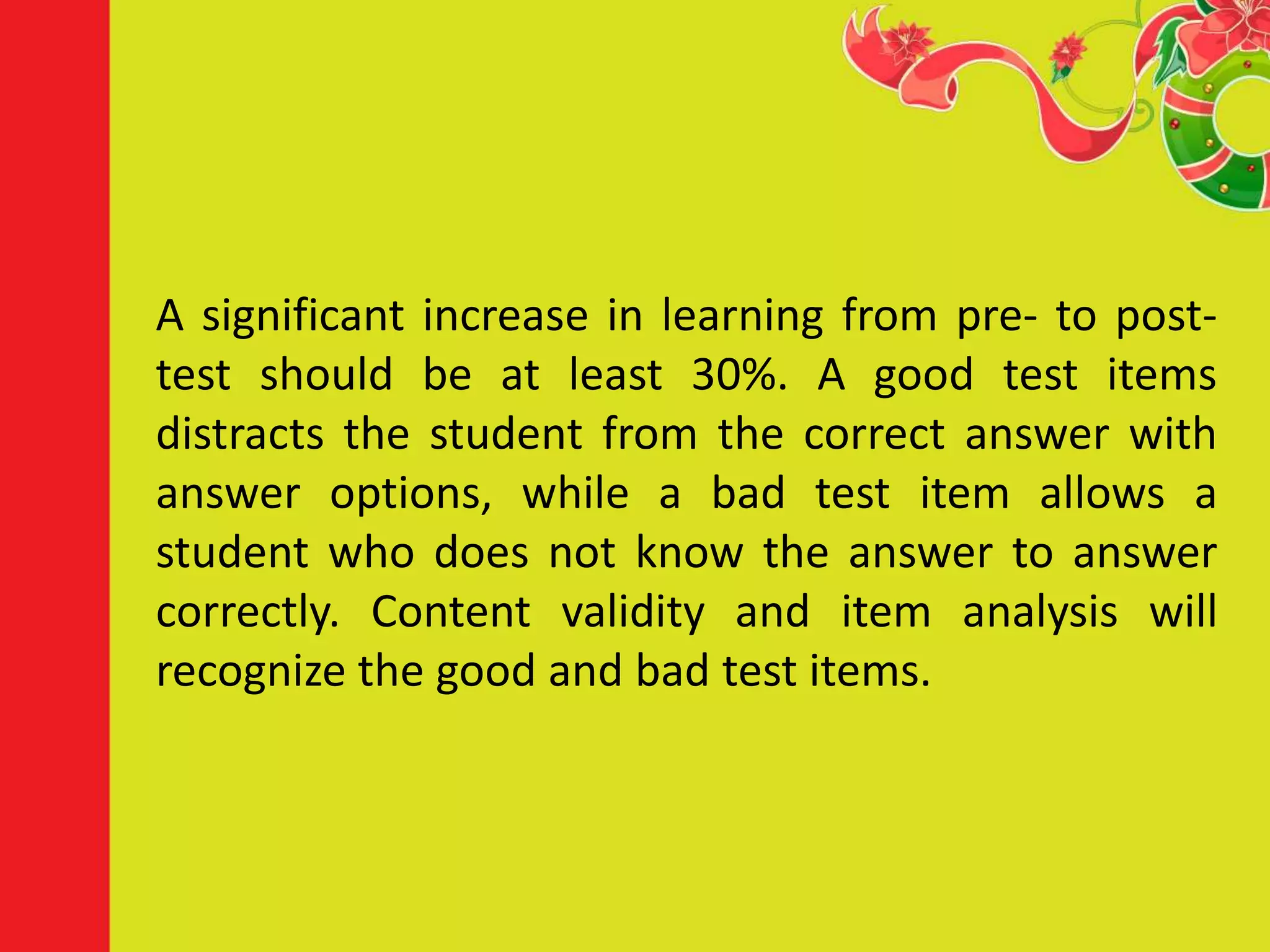 A significant increase in learning from pre- to post-
test should be at least 30%. A good test items
distracts the student from the correct answer with
answer options, while a bad test item allows a
student who does not know the answer to answer
correctly. Content validity and item analysis will
recognize the good and bad test items.
 