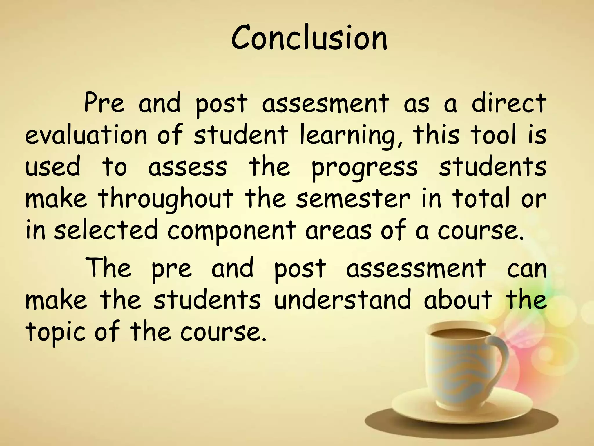 Conclusion
Pre and post assesment as a direct
evaluation of student learning, this tool is
used to assess the progress students
make throughout the semester in total or
in selected component areas of a course.
The pre and post assessment can
make the students understand about the
topic of the course.
 