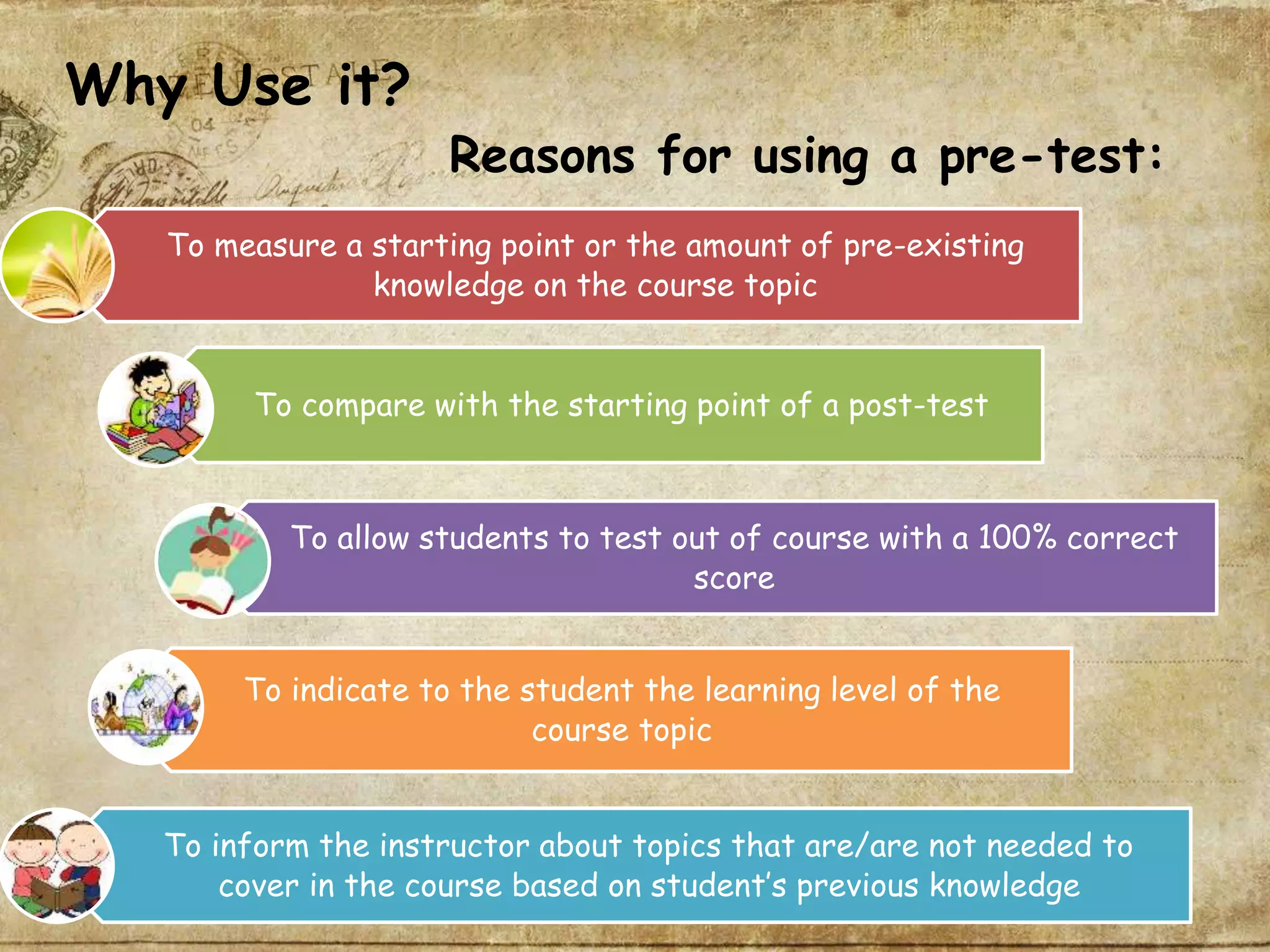 Why Use it?
Reasons for using a pre-test:
To measure a starting point or the amount of pre-existing
knowledge on the course topic
To compare with the starting point of a post-test
To allow students to test out of course with a 100% correct
score
To inform the instructor about topics that are/are not needed to
cover in the course based on student’s previous knowledge
To indicate to the student the learning level of the
course topic
 