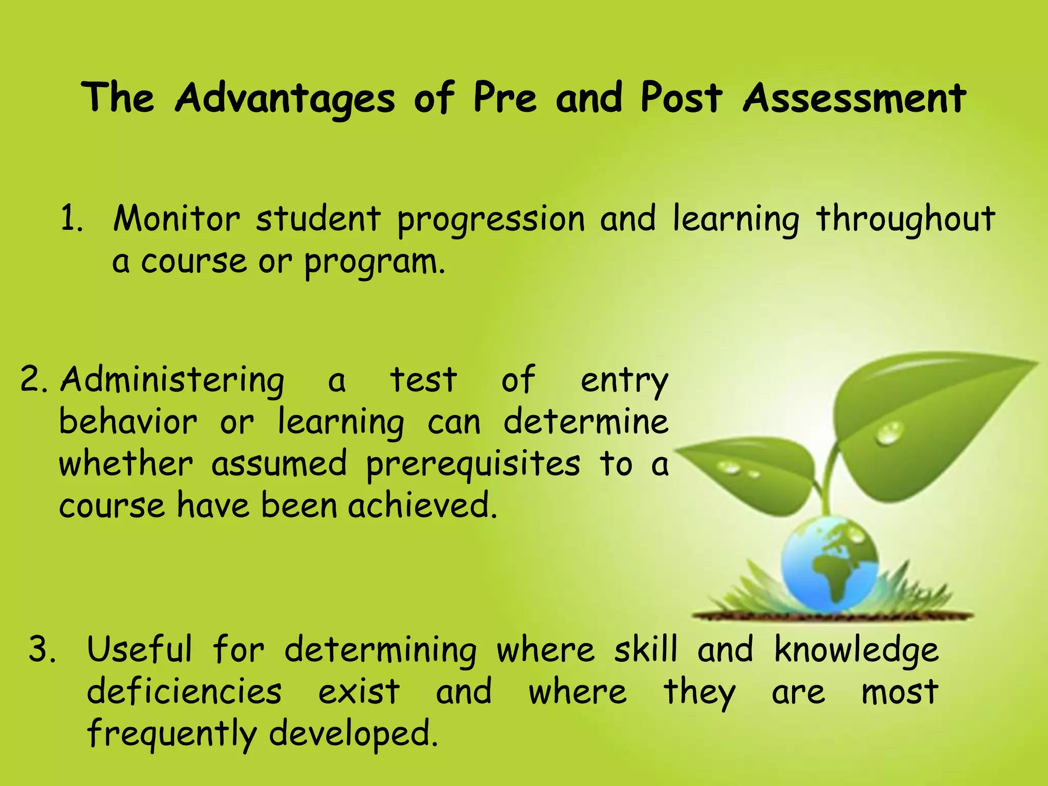 The Advantages of Pre and Post Assessment
3. Useful for determining where skill and knowledge
deficiencies exist and where they are most
frequently developed.
1. Monitor student progression and learning throughout
a course or program.
2. Administering a test of entry
behavior or learning can determine
whether assumed prerequisites to a
course have been achieved.
 