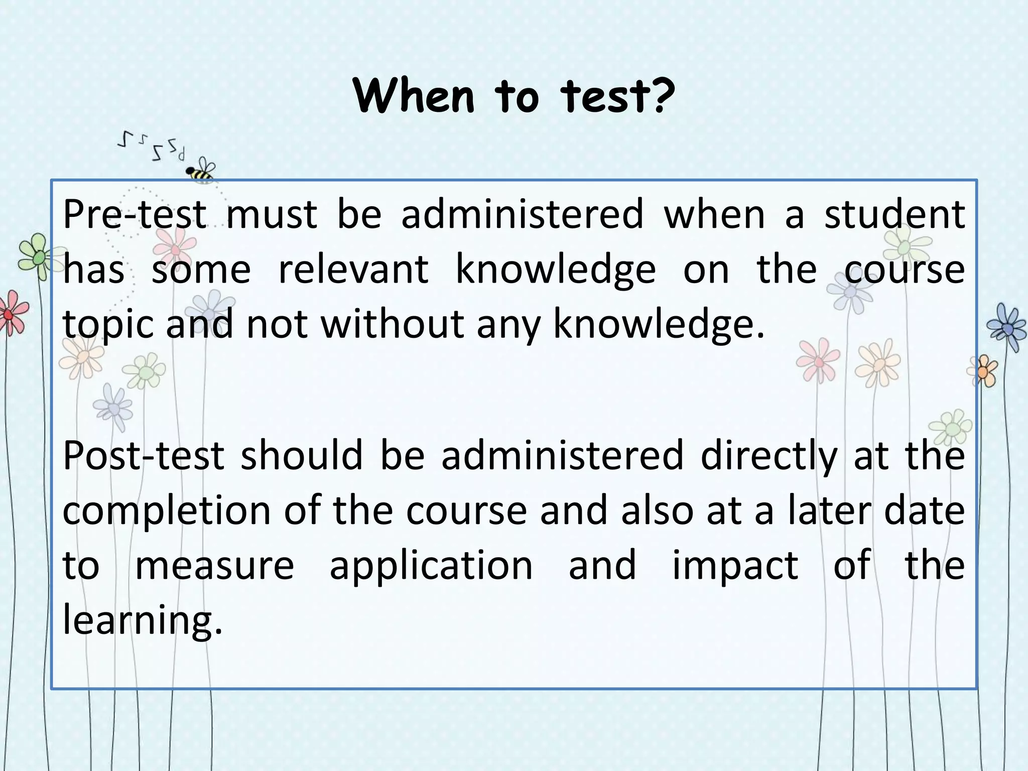 When to test?
Pre-test must be administered when a student
has some relevant knowledge on the course
topic and not without any knowledge.
Post-test should be administered directly at the
completion of the course and also at a later date
to measure application and impact of the
learning.
 