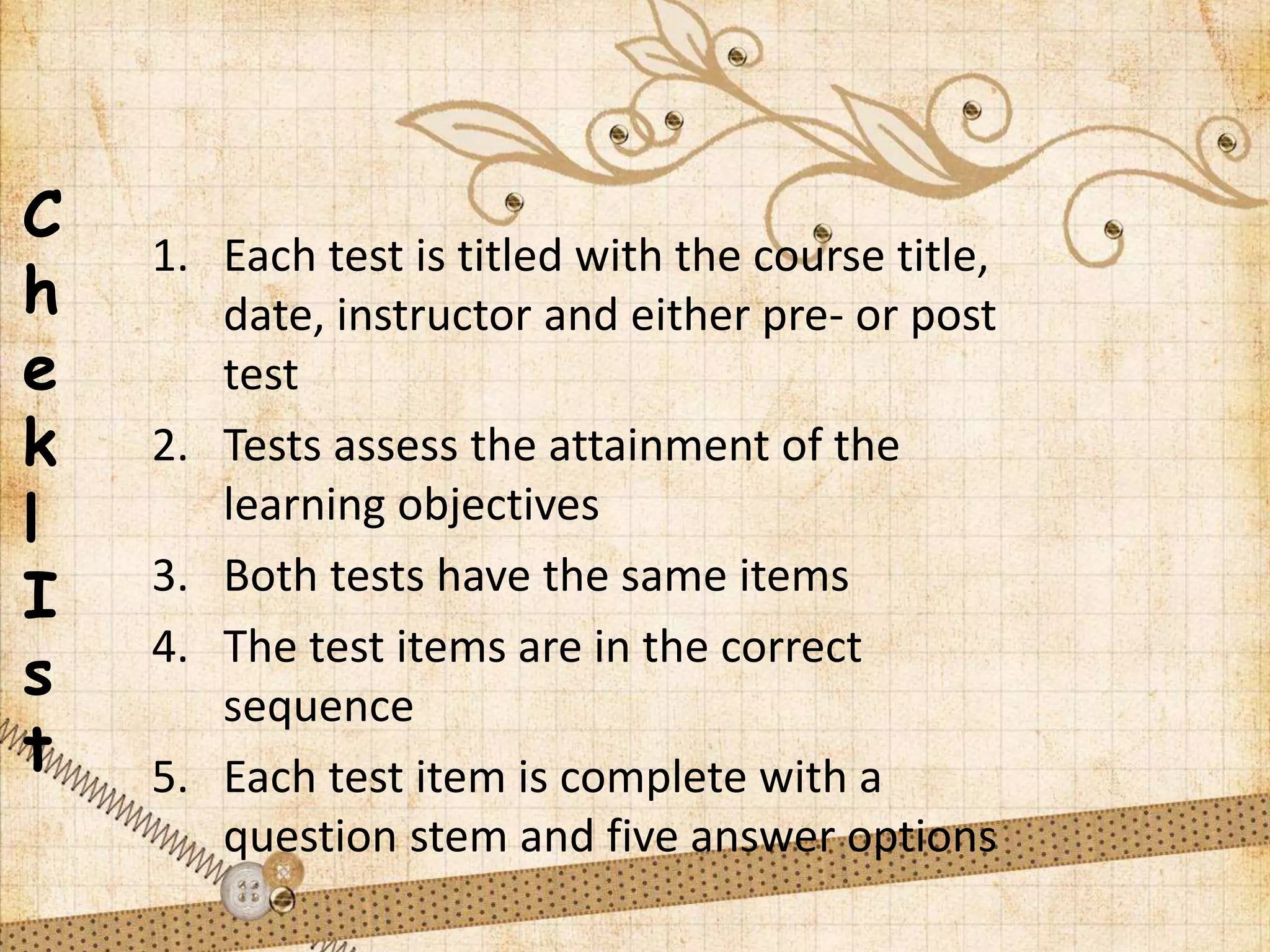 C
h
e
k
l
I
s
t
1. Each test is titled with the course title,
date, instructor and either pre- or post
test
2. Tests assess the attainment of the
learning objectives
3. Both tests have the same items
4. The test items are in the correct
sequence
5. Each test item is complete with a
question stem and five answer options
 