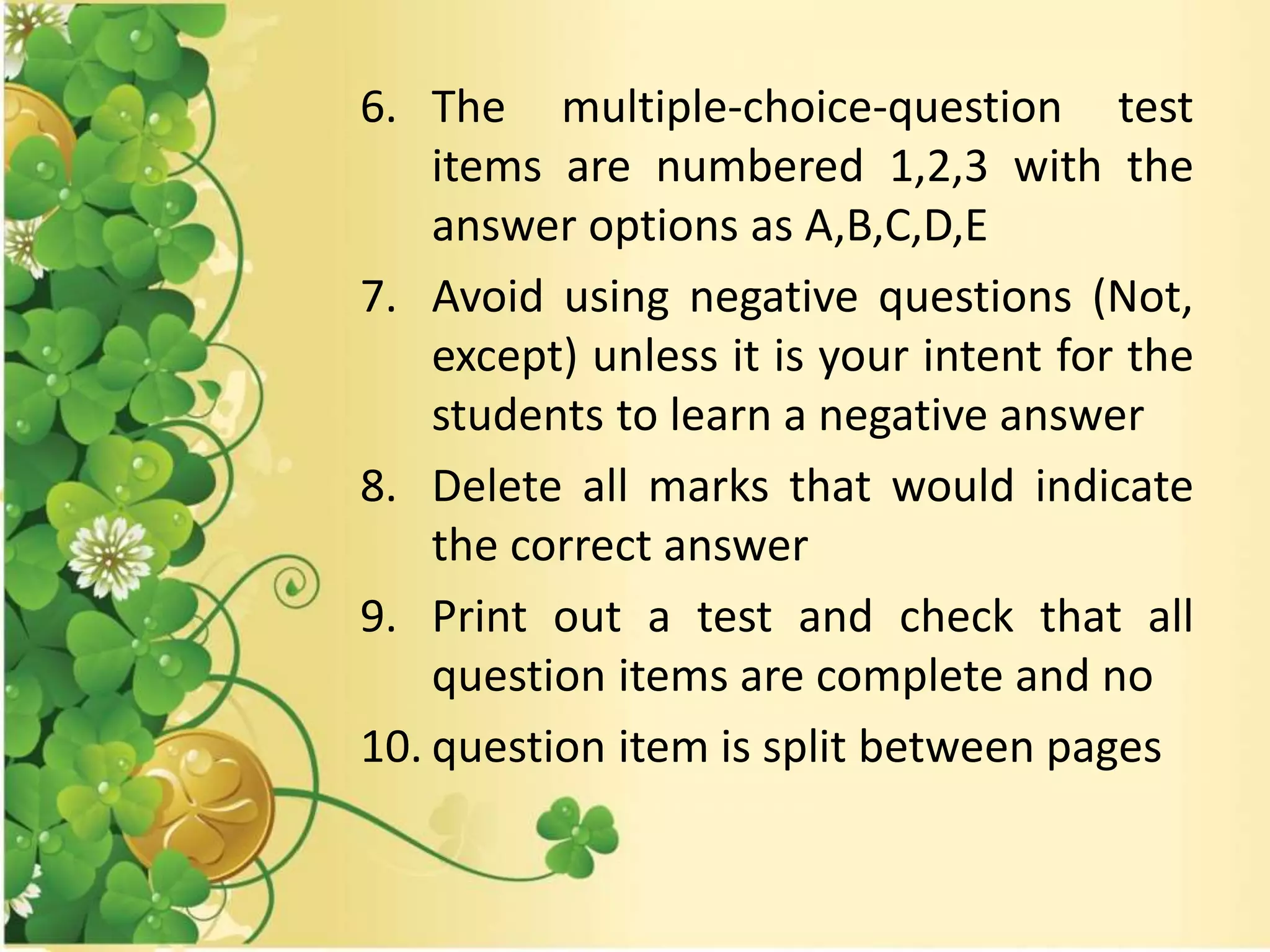 6. The multiple-choice-question test
items are numbered 1,2,3 with the
answer options as A,B,C,D,E
7. Avoid using negative questions (Not,
except) unless it is your intent for the
students to learn a negative answer
8. Delete all marks that would indicate
the correct answer
9. Print out a test and check that all
question items are complete and no
10. question item is split between pages
 