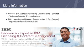More Information 
● Webcast IBM Audits and Licensing Question Time - Swedish 
– Wednesday November 5th. - www.Crayon.se 
● IBM - Licensing and Contract Fundamentals (2 Day Course) 
– http://www.internationalsaminstitute.com 
 