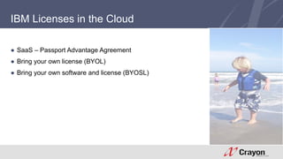 IBM Licenses in the Cloud 
● SaaS – Passport Advantage Agreement 
● Bring your own license (BYOL) 
● Bring your own software and license (BYOSL) 
 