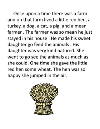  Once	
  upon	
  a	
  9me	
  there	
  was	
  a	
  farm	
  
and	
  on	
  that	
  farm	
  lived	
  a	
  li#le	
  red	
  hen,	
  a	
  
turkey,	
  a	
  dog,	
  a	
  cat,	
  a	
  pig,	
  and	
  a	
  mean	
  
farmer	
  .	
  The	
  farmer	
  was	
  so	
  mean	
  he	
  just	
  
stayed	
  in	
  his	
  house	
  .	
  He	
  made	
  his	
  sweet	
  
daughter	
  go	
  feed	
  the	
  animals	
  .	
  His	
  
daughter	
  was	
  very	
  kind	
  natured.	
  She	
  
went	
  to	
  go	
  see	
  the	
  animals	
  as	
  much	
  as	
  
she	
  could.	
  One	
  9me	
  she	
  gave	
  the	
  li#le	
  
red	
  hen	
  some	
  wheat.	
  The	
  hen	
  was	
  so	
  
happy	
  she	
  jumped	
  in	
  the	
  air.	
  	
  	
  
 