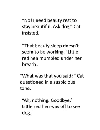 “No!	
  I	
  need	
  beauty	
  rest	
  to	
  
 stay	
  beau9ful.	
  Ask	
  dog,”	
  Cat	
  
 insisted.	
  

 “That	
  beauty	
  sleep	
  doesn’t	
  
 seem	
  to	
  be	
  working,”	
  Li#le	
  
 red	
  hen	
  mumbled	
  under	
  her	
  
 breath	
  .	
  

“What	
  was	
  that	
  you	
  said?”	
  Cat	
  
ques9oned	
  in	
  a	
  suspicious	
  
tone.	
  

 “Ah,	
  nothing.	
  Goodbye,”	
  
 Li#le	
  red	
  hen	
  was	
  oﬀ	
  to	
  see	
  
 dog.	
  
 