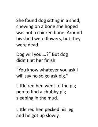 She	
  found	
  dog	
  siTng	
  in	
  a	
  shed,	
  
chewing	
  on	
  a	
  bone	
  she	
  hoped	
  
was	
  not	
  a	
  chicken	
  bone.	
  Around	
  
his	
  shed	
  were	
  ﬂowers,	
  but	
  they	
  
were	
  dead.	
  
Dog	
  will	
  you….?”	
  But	
  dog	
  
didn’t	
  let	
  her	
  ﬁnish.	
  
“You	
  know	
  whatever	
  you	
  ask	
  I	
  
will	
  say	
  no	
  so	
  go	
  ask	
  pig.”	
  
Li#le	
  red	
  hen	
  went	
  to	
  the	
  pig	
  
pen	
  to	
  ﬁnd	
  a	
  chubby	
  pig	
  
sleeping	
  in	
  the	
  mud.	
  

Li#le	
  red	
  hen	
  pecked	
  his	
  leg	
  
and	
  he	
  got	
  up	
  slowly.	
  
 