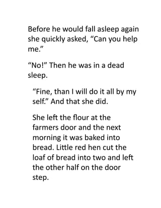 Before	
  he	
  would	
  fall	
  asleep	
  again	
  
she	
  quickly	
  asked,	
  “Can	
  you	
  help	
  
me.”	
  
“No!”	
  Then	
  he	
  was	
  in	
  a	
  dead	
  
sleep.	
  
  “Fine,	
  than	
  I	
  will	
  do	
  it	
  all	
  by	
  my	
  
  self.”	
  And	
  that	
  she	
  did.	
  
  She	
  leZ	
  the	
  ﬂour	
  at	
  the	
  
  farmers	
  door	
  and	
  the	
  next	
  
  morning	
  it	
  was	
  baked	
  into	
  
  bread.	
  Li#le	
  red	
  hen	
  cut	
  the	
  
  loaf	
  of	
  bread	
  into	
  two	
  and	
  leZ	
  
  the	
  other	
  half	
  on	
  the	
  door	
  
  step.	
  
 
