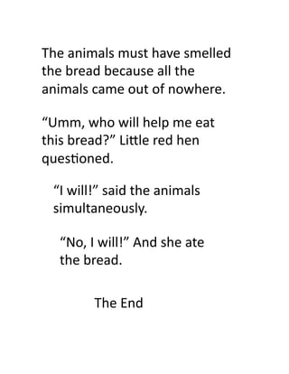 The	
  animals	
  must	
  have	
  smelled	
  
the	
  bread	
  because	
  all	
  the	
  
animals	
  came	
  out	
  of	
  nowhere.	
  	
  

“Umm,	
  who	
  will	
  help	
  me	
  eat	
  
this	
  bread?”	
  Li#le	
  red	
  hen	
  
ques9oned.	
  

  “I	
  will!”	
  said	
  the	
  animals	
  
  simultaneously.	
  

    “No,	
  I	
  will!”	
  And	
  she	
  ate	
  
    the	
  bread.	
  

              The	
  End	
  
 