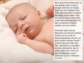 Denn Gott hat die Menschen so
sehr geliebt, dass er seinen
einzigen Sohn für sie hergab.
Jeder, der an ihn glaubt, wird
nicht zugrunde gehen, sondern
das ewige Leben haben. Gott
hat nämlich seinen Sohn nicht
zu den Menschen gesandt, um
über sie Gericht zu halten,
sondern um sie zu retten.
Die Kinder aber sind wir,
Menschen aus Fleisch und Blut.
Christus ist nun auch ein
Mensch geworden wie wir, um
durch seinen Tod dem Teufel –
als dem Herrscher über den
Tod – die Macht zu entreißen.
So hat er alle befreit, die ihr
Leben lang in der Furcht vor
dem Tod gefangen waren.
(Johannes 3:16-17; Hebraeer
2:14-15)
 
