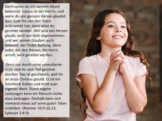 Denn wenn du mit deinem Mund
bekennst: »Jesus ist der Herr!«, und
wenn du von ganzem Herzen glaubst,
dass Gott ihn von den Toten
auferweckt hat, dann wirst du
gerettet werden. Wer also von Herzen
glaubt, wird von Gott angenommen;
und wer seinen Glauben auch
bekennt, der findet Rettung. Denn
jeder, der den Namen des Herrn
anruft, wird gerettet werden.
Denn nur durch seine unverdiente
Güte seid ihr vom Tod gerettet
worden. Das ist geschehen, weil ihr
an Jesus Christus glaubt. Es ist ein
Geschenk Gottes und nicht euer
eigenes Werk. Durch eigene
Leistungen kann ein Mensch nichts
dazu beitragen. Deshalb kann sich
niemand etwas auf seine guten Taten
einbilden. (Roemer 10:9-10,13;
Epheser 2:8-9)
 