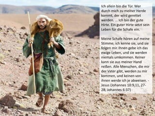 Ich allein bin die Tür. Wer
durch mich zu meiner Herde
kommt, der wird gerettet
werden. … Ich bin der gute
Hirte. Ein guter Hirte setzt sein
Leben für die Schafe ein.
Meine Schafe hören auf meine
Stimme; ich kenne sie, und sie
folgen mir.Ihnen gebe ich das
ewige Leben, und sie werden
niemals umkommen. Keiner
kann sie aus meiner Hand
reißen. Alle Menschen, die mir
der Vater gibt, werden zu mir
kommen, und keinen von
ihnen werde ich je abweisen. -
Jesus (Johannes 10:9,11, 27-
28; Johannes 6:37)
 