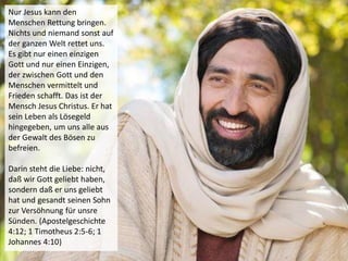 Nur Jesus kann den
Menschen Rettung bringen.
Nichts und niemand sonst auf
der ganzen Welt rettet uns.
Es gibt nur einen einzigen
Gott und nur einen Einzigen,
der zwischen Gott und den
Menschen vermittelt und
Frieden schafft. Das ist der
Mensch Jesus Christus. Er hat
sein Leben als Lösegeld
hingegeben, um uns alle aus
der Gewalt des Bösen zu
befreien.
Darin steht die Liebe: nicht,
daß wir Gott geliebt haben,
sondern daß er uns geliebt
hat und gesandt seinen Sohn
zur Versöhnung für unsre
Sünden. (Apostelgeschichte
4:12; 1 Timotheus 2:5-6; 1
Johannes 4:10)
 