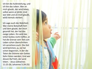 Ich bin die Auferstehung, und
ich bin das Leben. Wer an
mich glaubt, der wird leben,
selbst wenn er stirbt. Und
wer lebt und an mich glaubt,
wird niemals sterben.
Ich sage euch die Wahrheit:
Wer meine Botschaft hört
und dem glaubt, der mich
gesandt hat, der hat das
ewige Leben. Ihn wird das
Urteil Gottes nicht treffen, er
hat die Grenze vom Tod zum
Leben schon überschritten.
Ich versichere euch: Die Zeit
wird kommen, ja, sie hat
schon begonnen, in der die
Toten die Stimme von Gottes
Sohn hören werden. Und wer
diesen Ruf hört, der wird
leben. - Jesus (Johannes
11:25-26; Johannes 5:24-25)
 