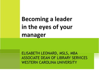 ELISABETH LEONARD, MSLS, MBA ASSOCIATE DEAN OF LIBRARY SERVICES WESTERN CAROLINA UNIVERSITY Becoming a leader in the eyes of your manager 