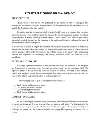 EXCERPTS OF EXCHANGE RISK MANAGEMENT
INTRODUCTION
        Today most of the nations are globalized. Every nation, in need of enlarging their
economy in the competitive world, wants to attract the investment from the rest of the world in
order to be flourished in the each industry.

        In another side, the corporation which is having broad vision as to enhance their operation
across the nations would want to expand the business for the various causes such as export and
import of goods & service including ideas etc. As every nation doesn’t have all the resources that
are needed to satisfy themselves, the corporate in the nation might want to exchange the goods &
services in order to earn more profit.

In the process of export & import between the nations, there arises the problem of imbalance
between the currencies of the two nations. As there is fluctuation in the value of currencies which
various countries adopt different currency, the problem occurs in the money value exchanging
between the corporates. In exchanging the money, numerous factors and risks are to be
considered.

EXCHANGE EXPOSURE
       Exchange exposure is an extent to which transaction, assets and liabilities of an enterprise
are denominated in currencies other than the reporting currency of the enterprise itself. The
exposure relates to the absolute the value of an asset or liability, involved of the company.
Specifically speaking, transaction exposure rather than translation exposure must be analyzed
very well in order to overcome variation in exchanging money.

       Transaction exposure is open to analyze numerous factor i.e.

       Both Capital and Revenue in nature
       All Interest Payments/ Receipts
       All Open hedge transactions
       Both Capital and Revenue in nature

MARKET FORECASTS

       In the export/import business, many uncertainty overcurrency concerned with the nation
of export and import of firm are realized when we dealing with them. The fluctuation in the
currency market are greater dealt with. The firm must have insight in the currency market as to
exchange the money. All the exporters/importers are engaged into gaining maximum value of
money.
 