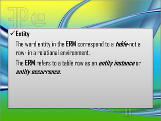Entity
 The word entity in the ERM correspond to a table-not a
 row- in a relational environment.
 The ERM refers to a table row as an entity instance or
  entity occurrence.
 