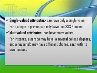 Single-valued attributes- can have only a single value.
 For example, a person can only have one SSS Number.
Multivalued attributes- can have many values.
 For instance, a person may have a several college degrees,
 and a household may have different phones, each with its
 own number.
 