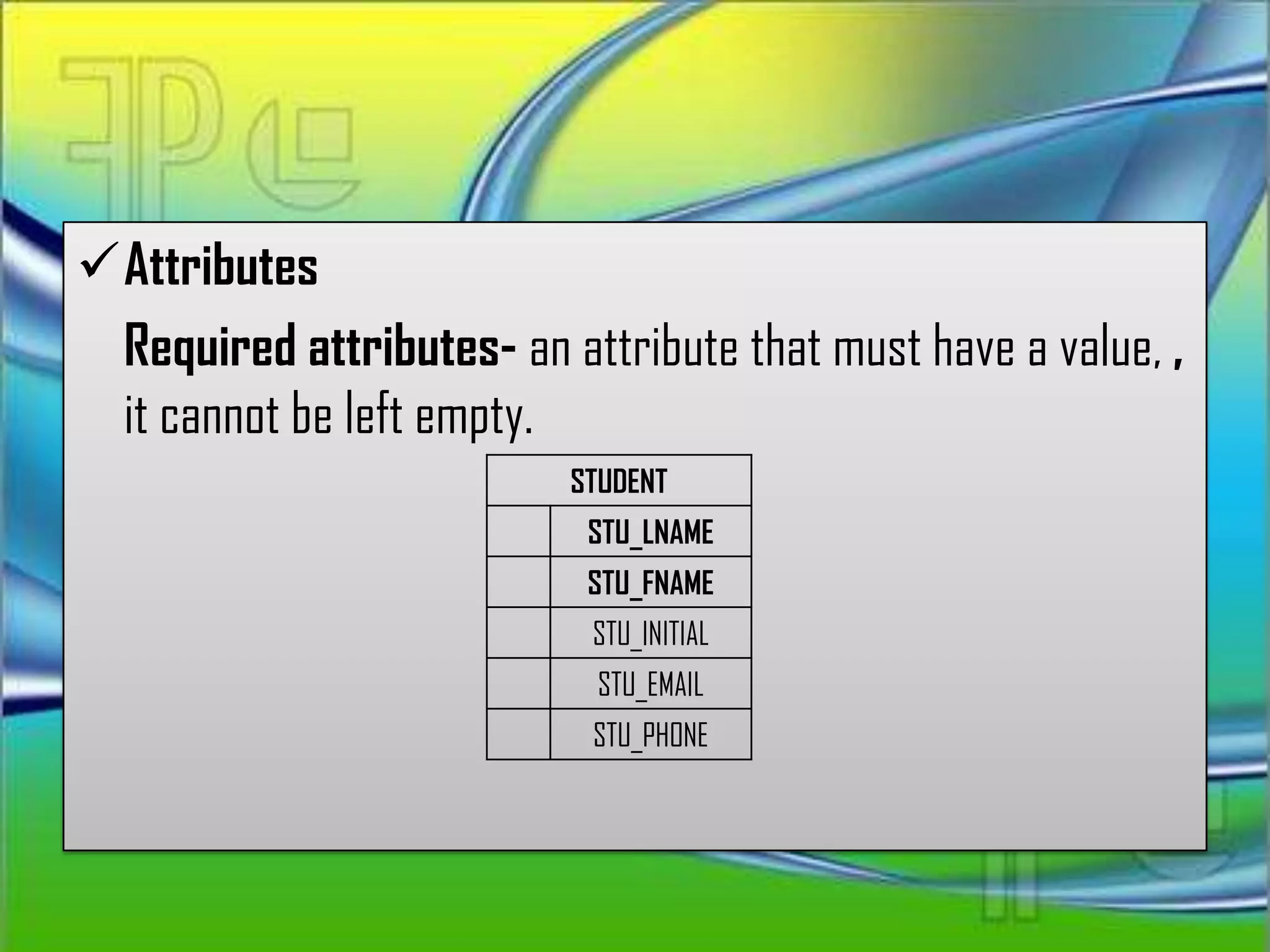Attributes
 Required attributes- an attribute that must have a value, ,
 it cannot be left empty.
                          STUDENT
                           STU_LNAME
                           STU_FNAME
                           STU_INITIAL
                            STU_EMAIL
                            STU_PHONE
 