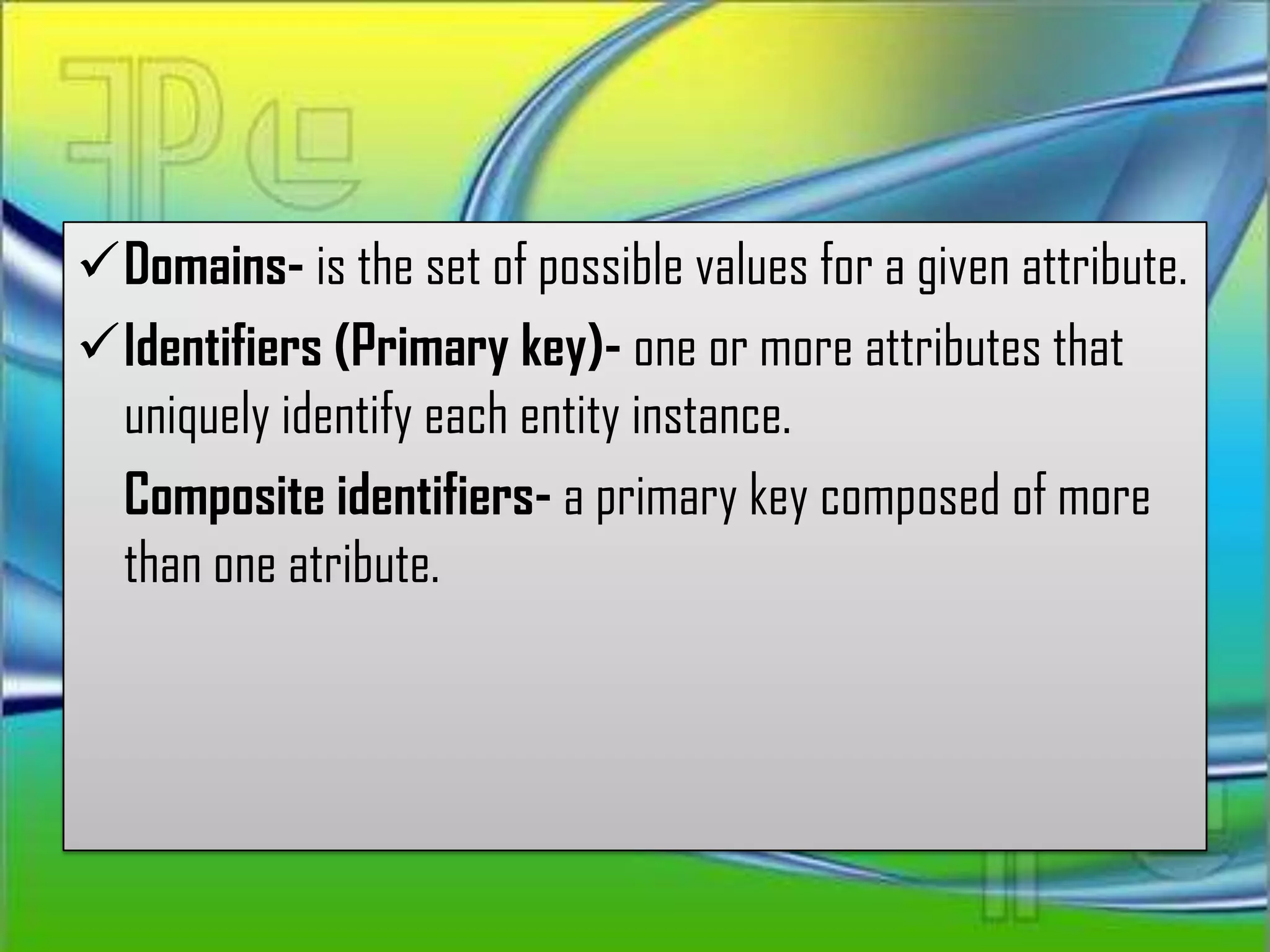 Domains- is the set of possible values for a given attribute.
Identifiers (Primary key)- one or more attributes that
 uniquely identify each entity instance.
 Composite identifiers- a primary key composed of more
 than one atribute.
 