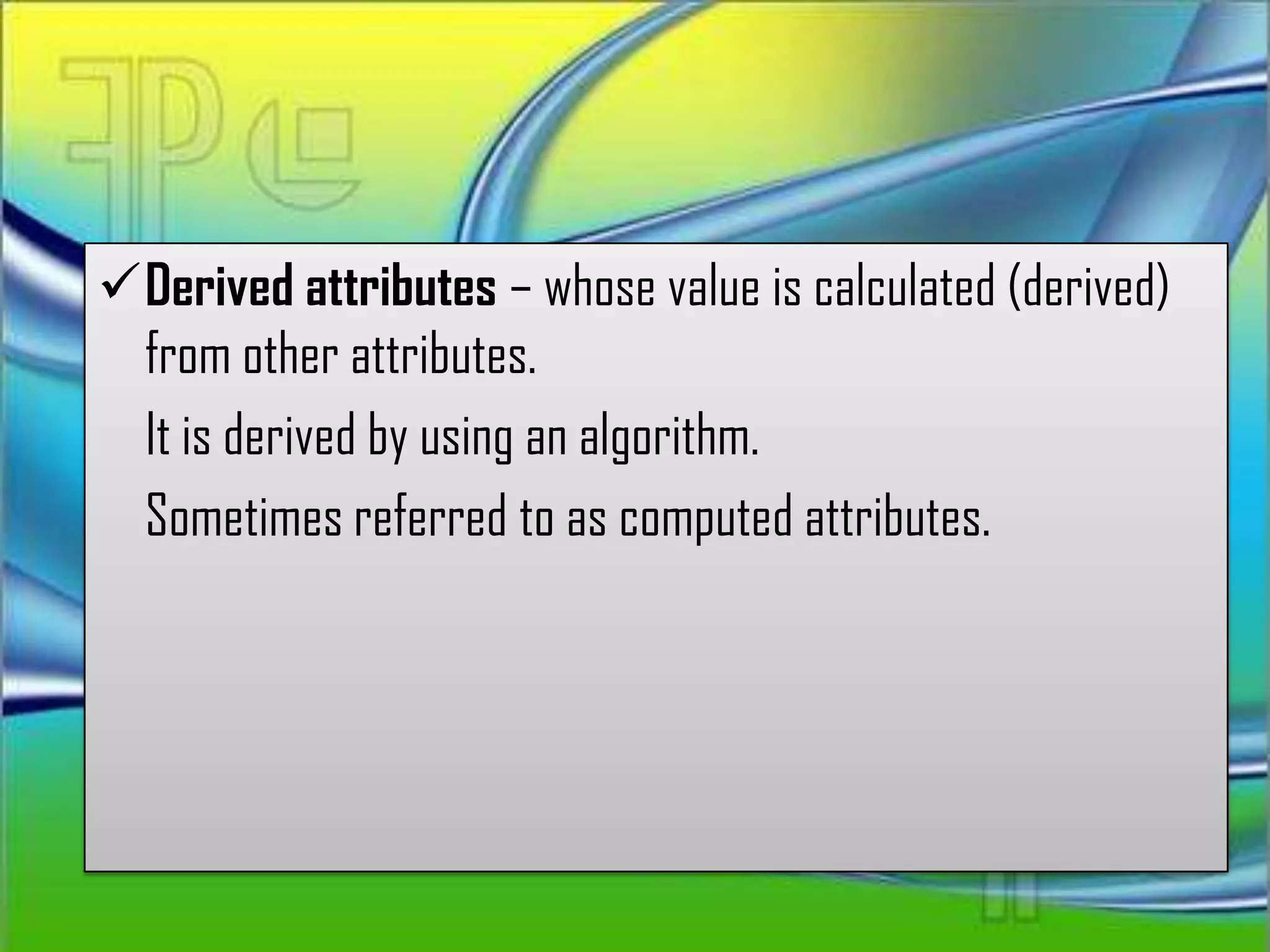 Derived attributes – whose value is calculated (derived)
 from other attributes.
 It is derived by using an algorithm.
 Sometimes referred to as computed attributes.
 