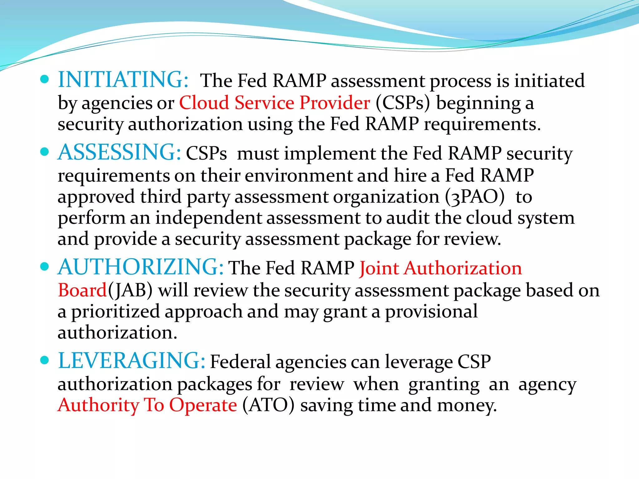  INITIATING: The Fed RAMP assessment process is initiated
by agencies or Cloud Service Provider (CSPs) beginning a
security authorization using the Fed RAMP requirements.
 ASSESSING: CSPs must implement the Fed RAMP security
requirements on their environment and hire a Fed RAMP
approved third party assessment organization (3PAO) to
perform an independent assessment to audit the cloud system
and provide a security assessment package for review.
 AUTHORIZING: The Fed RAMP Joint Authorization
Board(JAB) will review the security assessment package based on
a prioritized approach and may grant a provisional
authorization.
 LEVERAGING: Federal agencies can leverage CSP
authorization packages for review when granting an agency
Authority To Operate (ATO) saving time and money.
 