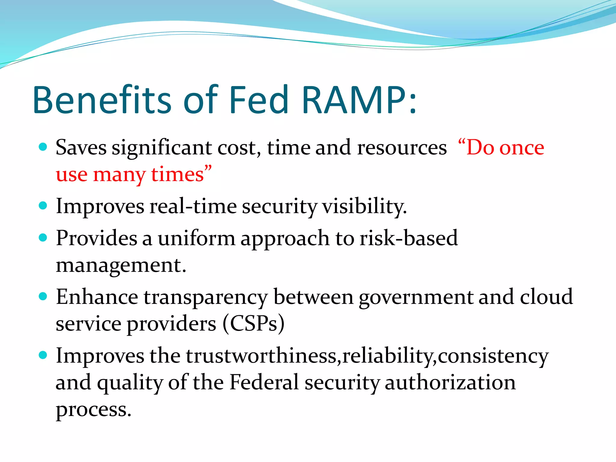 Benefits of Fed RAMP:
 Saves significant cost, time and resources “Do once
use many times”
 Improves real-time security visibility.
 Provides a uniform approach to risk-based
management.
 Enhance transparency between government and cloud
service providers (CSPs)
 Improves the trustworthiness,reliability,consistency
and quality of the Federal security authorization
process.
 