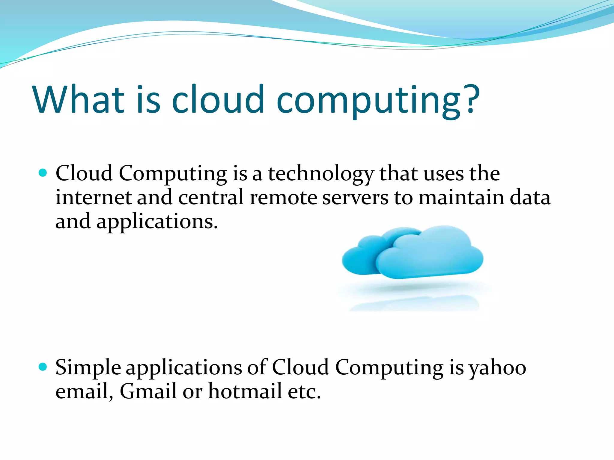 What is cloud computing?
 Cloud Computing is a technology that uses the
internet and central remote servers to maintain data
and applications.
 Simple applications of Cloud Computing is yahoo
email, Gmail or hotmail etc.
 