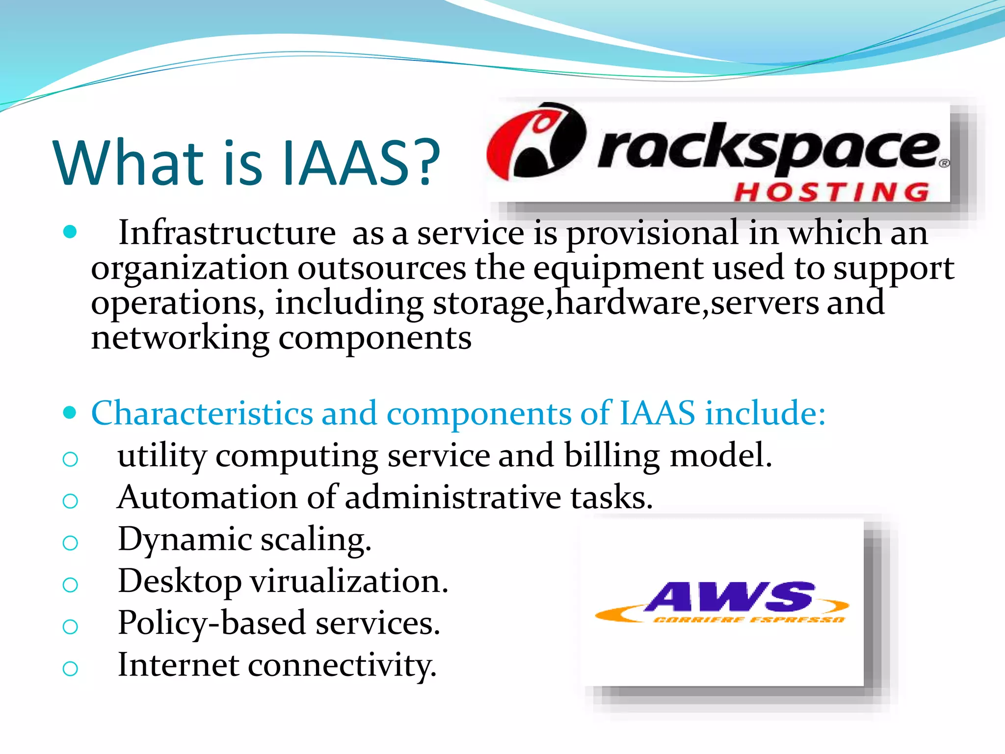 What is IAAS?
 Infrastructure as a service is provisional in which an
organization outsources the equipment used to support
operations, including storage,hardware,servers and
networking components
 Characteristics and components of IAAS include:
o utility computing service and billing model.
o Automation of administrative tasks.
o Dynamic scaling.
o Desktop virualization.
o Policy-based services.
o Internet connectivity.
 
