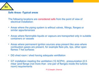 Ex
P.G.Sreejith, Chennai
Safe Areas -Typical areas
The following locations are considered safe from the point of view of
electrical installation:
• Areas where the piping system is without valves, fittings, flanges or
similar appurtenances
• Areas where flammable liquids or vapours are transported only in suitable
containers or vessels
• Areas where permanent ignition sources area present like area where
combustion gases are present, for example flare pits, tips, other open
flames 7 hot surfaces
• DG shed room / shed having adequate ventillation
• GT installation meeting the ventilation (12 ACPH) , pressurization (0.5
mbar )and flange (not more than one pair of flanges inside the turbine
room) requirements
 