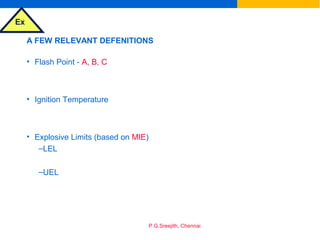 Ex
P.G.Sreejith, Chennai
A FEW RELEVANT DEFENITIONS
• Flash Point - A, B, C
• Ignition Temperature
• Explosive Limits (based on MIE)
–LEL
–UEL
 