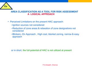 Ex
P.G.Sreejith, Chennai
AREA CLASSIFICATION AS A TOOL FOR RISK ASSESSMENT
A LOGICAL APPROACH
• Perceived Limitations on the present HAC approach:
–Ignition sources not considered
–Reduction of zone areas & relaxation of zone designations not
considered
–Blinkers -On Approach , High cost, blanket zoning, narrow & easy
approach
or in short, the full potential of HAC is not utilized at present
 