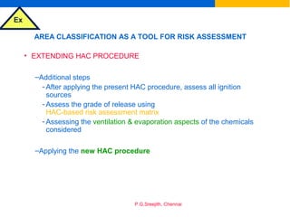 Ex
P.G.Sreejith, Chennai
AREA CLASSIFICATION AS A TOOL FOR RISK ASSESSMENT
• EXTENDING HAC PROCEDURE
–Additional steps
- After applying the present HAC procedure, assess all ignition
sources
- Assess the grade of release using
HAC-based risk assessment matrix
- Assessing the ventilation & evaporation aspects of the chemicals
considered
–Applying the new HAC procedure
 