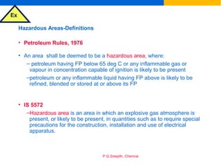 Ex
P.G.Sreejith, Chennai
Hazardous Areas-Definitions
• Petroleum Rules, 1976
• An area shall be deemed to be a hazardous area, where:
– petroleum having FP below 65 deg C or any inflammable gas or
vapour in concentration capable of ignition is likely to be present
–petroleum or any inflammable liquid having FP above is likely to be
refined, blended or stored at or above its FP
• IS 5572
–Hazardous area is an area in which an explosive gas atmosphere is
present, or likely to be present, in quantities such as to require special
precautions for the construction, installation and use of electrical
apparatus.
 